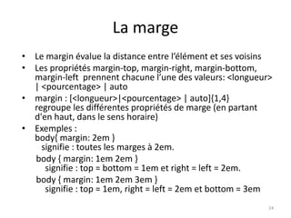 La marge 
• Le margin évalue la distance entre l’élément et ses voisins 
• Les propriétés margin-top, margin-right, margin-bottom, 
margin-left prennent chacune l’une des valeurs: <longueur> 
| <pourcentage> | auto 
• margin : [<longueur>|<pourcentage> | auto]{1,4} 
regroupe les différentes propriétés de marge (en partant 
d'en haut, dans le sens horaire) 
• Exemples : 
body{ margin: 2em } 
signifie : toutes les marges à 2em. 
body { margin: 1em 2em } 
signifie : top = bottom = 1em et right = left = 2em. 
body { margin: 1em 2em 3em } 
signifie : top = 1em, right = left = 2em et bottom = 3em 
24 
 
