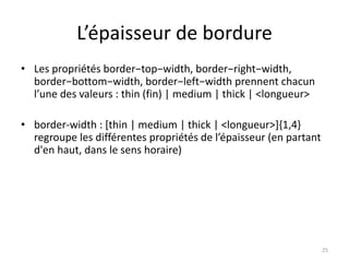L’épaisseur de bordure 
• Les propriétés border−top−width, border−right−width, 
border−bottom−width, border−left−width prennent chacun 
l’une des valeurs : thin (fin) | medium | thick | <longueur> 
• border-width : [thin | medium | thick | <longueur>]{1,4} 
regroupe les différentes propriétés de l’épaisseur (en partant 
d'en haut, dans le sens horaire) 
25 
 