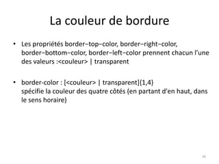 La couleur de bordure 
• Les propriétés border−top−color, border−right−color, 
border−bottom−color, border−left−color prennent chacun l’une 
des valeurs :<couleur> | transparent 
• border-color : [<couleur> | transparent]{1,4} 
spécifie la couleur des quatre côtés (en partant d'en haut, dans 
le sens horaire) 
26 
 