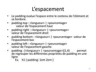 L’espacement 
• Le padding evalue l’espace entre le contenu de l'élément et 
sa bordure. 
• padding-top : <longueur> | <pourcentage> 
valeur de l’espacement haut 
• padding-right : <longueur> | <pourcentage> 
valeur de l’espacement droit 
• padding-bottom : <longueur> | <pourcentage> valeur de 
l’espacement bas 
• padding-left : <longueur> | <pourcentage> 
valeur de l’espacement gauche 
• padding : [<longueur> | <pourcentage>]{1,4} permet 
de regrouper les différentes propriétés de padding en une 
ligne 
Ex. h1 { padding: 1em 2em } 
29 
 