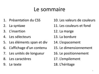 Le sommaire 
1. Présentation du CSS 
2. La syntaxe 
3. L’insertion 
4. Les sélecteurs 
5. Les éléments span et div 
6. L’affichage d’un contenu 
7. Les unités de longueur 
8. Les caractères 
9. Le texte 
10. Les valeurs de couleurs 
11. Les couleurs et fond 
12. La marge 
13. La bordure 
14. L’espacement 
15. Le dimensionnement 
16. Le positionnement 
17. L’empilement 
18. L’héritage 
3 
 