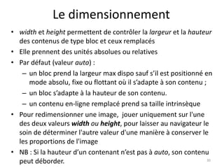 Le dimensionnement 
• width et height permettent de contrôler la largeur et la hauteur 
des contenus de type bloc et ceux remplacés 
• Elle prennent des unités absolues ou relatives 
• Par défaut (valeur auto) : 
– un bloc prend la largeur max dispo sauf s’il est positionné en 
mode absolu, fixe ou flottant où il s’adapte à son contenu ; 
– un bloc s’adapte à la hauteur de son contenu. 
– un contenu en-ligne remplacé prend sa taille intrinsèque 
• Pour redimensionner une image, jouer uniquement sur l'une 
des deux valeurs width ou height, pour laisser au navigateur le 
soin de déterminer l'autre valeur d'une manière à conserver le 
les proportions de l'image 
• NB : Si la hauteur d’un contenant n’est pas à auto, son contenu 
peut déborder. 30 
 