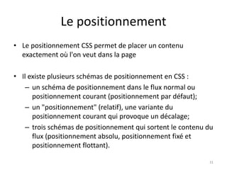 Le positionnement 
• Le positionnement CSS permet de placer un contenu 
exactement où l'on veut dans la page 
• Il existe plusieurs schémas de positionnement en CSS : 
– un schéma de positionnement dans le flux normal ou 
positionnement courant (positionnement par défaut); 
– un "positionnement" (relatif), une variante du 
positionnement courant qui provoque un décalage; 
– trois schémas de positionnement qui sortent le contenu du 
flux (positionnement absolu, positionnement fixé et 
positionnement flottant). 
31 
 