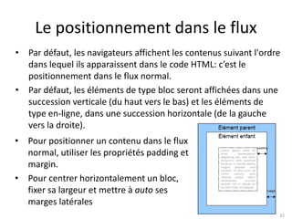 Le positionnement dans le flux 
• Par défaut, les navigateurs affichent les contenus suivant l'ordre 
dans lequel ils apparaissent dans le code HTML: c’est le 
positionnement dans le flux normal. 
• Par défaut, les éléments de type bloc seront affichées dans une 
succession verticale (du haut vers le bas) et les éléments de 
type en-ligne, dans une succession horizontale (de la gauche 
vers la droite). 
32 
• Pour positionner un contenu dans le flux 
normal, utiliser les propriétés padding et 
margin. 
• Pour centrer horizontalement un bloc, 
fixer sa largeur et mettre à auto ses 
marges latérales 
 