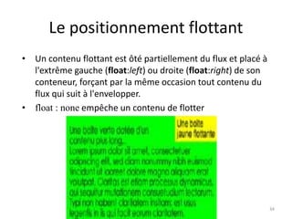 Le positionnement flottant 
• Un contenu flottant est ôté partiellement du flux et placé à 
l'extrême gauche (float:left) ou droite (float:right) de son 
conteneur, forçant par la même occasion tout contenu du 
flux qui suit à l'envelopper. 
• float : none empêche un contenu de flotter 
34 
 