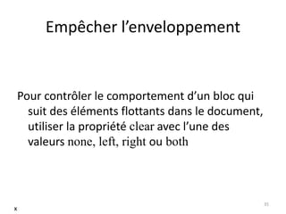 Empêcher l’enveloppement 
Pour contrôler le comportement d’un bloc qui 
suit des éléments flottants dans le document, 
utiliser la propriété clear avec l’une des 
valeurs none, left, right ou both 
35 
x 
 