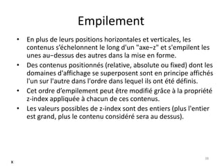 Empilement 
• En plus de leurs positions horizontales et verticales, les 
contenus s’échelonnent le long d'un "axe−z" et s'empilent les 
unes au−dessus des autres dans la mise en forme. 
• Des contenus positionnés (relative, absolute ou fixed) dont les 
domaines d'affichage se superposent sont en principe affichés 
l'un sur l'autre dans l'ordre dans lequel ils ont été définis. 
• Cet ordre d’empilement peut être modifié grâce à la propriété 
z-index appliquée à chacun de ces contenus. 
• Les valeurs possibles de z-index sont des entiers (plus l'entier 
est grand, plus le contenu considéré sera au dessus). 
38 
x 
 