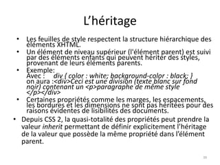 L’héritage 
• Les feuilles de style respectent la structure hiérarchique des 
éléments XHTML. 
• Un élément de niveau supérieur (l'élément parent) est suivi 
par des éléments enfants qui peuvent hériter des styles, 
provenant de leurs éléments parents. 
• Exemple: 
Avec : div { color : white; background-color : black; } 
on aura :<div>Ceci est une division (texte blanc sur fond 
noir) contenant un <p>paragraphe de même style 
</p></div> 
• Certaines propriétés comme les marges, les espacements, 
les bordures et les dimensions ne sont pas héritées pour des 
raisons évidentes de lisibilités des documents. 
• Depuis CSS 2, la quasi-totalité des propriétés peut prendre la 
valeur inherit permettant de définir explicitement l’héritage 
de la valeur que possède la même propriété dans l’élément 
parent. 
39 
