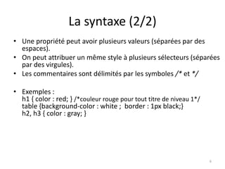 La syntaxe (2/2) 
• Une propriété peut avoir plusieurs valeurs (séparées par des 
espaces). 
• On peut attribuer un même style à plusieurs sélecteurs (séparées 
par des virgules). 
• Les commentaires sont délimités par les symboles /* et */ 
• Exemples : 
h1 { color : red; } /*couleur rouge pour tout titre de niveau 1*/ 
table {background-color : white ; border : 1px black;} 
h2, h3 { color : gray; } 
6 
 