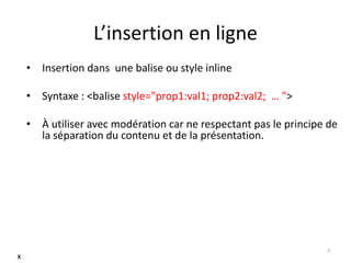 L’insertion en ligne 
• Insertion dans une balise ou style inline 
• Syntaxe : <balise style="prop1:val1; prop2:val2; … "> 
• À utiliser avec modération car ne respectant pas le principe de 
la séparation du contenu et de la présentation. 
7 
x 
 