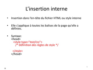 L’insertion interne 
• Insertion dans l’en-tête du fichier HTML ou style interne 
• Elle s'applique à toutes les balises de la page qu'elle a 
définies. 
• Syntaxe: 
<head> 
<style type="text/css"> 
/* Définition des règles de style */ 
</style> 
</head> 
8 
x 
 