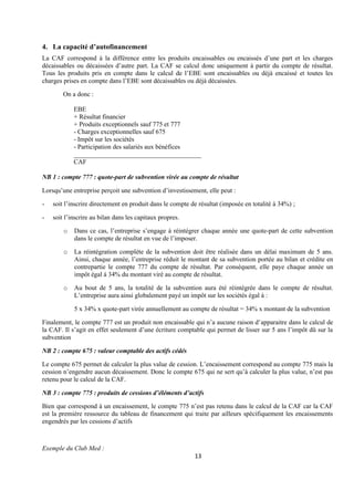 13
4. La capacité d’autofinancement
La CAF correspond à la différence entre les produits encaissables ou encaissés d’une part et les charges
décaissables ou décaissées d’autre part. La CAF se calcul donc uniquement à partir du compte de résultat.
Tous les produits pris en compte dans le calcul de l’EBE sont encaissables ou déjà encaissé et toutes les
charges prises en compte dans l’EBE sont décaissables ou déjà décaissées.
On a donc :
EBE
+ Résultat financier
+ Produits exceptionnels sauf 775 et 777
- Charges exceptionnelles sauf 675
- Impôt sur les sociétés
- Participation des salariés aux bénéfices
_______________________________________
CAF
NB 1 : compte 777 : quote-part de subvention virée au compte de résultat
Lorsqu’une entreprise perçoit une subvention d’investissement, elle peut :
- soit l’inscrire directement en produit dans le compte de résultat (imposée en totalité à 34%) ;
- soit l’inscrire au bilan dans les capitaux propres.
o Dans ce cas, l’entreprise s’engage à réintégrer chaque année une quote-part de cette subvention
dans le compte de résultat en vue de l’imposer.
o La réintégration complète de la subvention doit être réalisée dans un délai maximum de 5 ans.
Ainsi, chaque année, l’entreprise réduit le montant de sa subvention portée au bilan et crédite en
contrepartie le compte 777 du compte de résultat. Par conséquent, elle paye chaque année un
impôt égal à 34% du montant viré au compte de résultat.
o Au bout de 5 ans, la totalité de la subvention aura été réintégrée dans le compte de résultat.
L’entreprise aura ainsi globalement payé un impôt sur les sociétés égal à :
5 x 34% x quote-part virée annuellement au compte de résultat = 34% x montant de la subvention
Finalement, le compte 777 est un produit non encaissable qui n’a aucune raison d’apparaitre dans le calcul de
la CAF. Il s’agit en effet seulement d’une écriture comptable qui permet de lisser sur 5 ans l’impôt dû sur la
subvention
NB 2 : compte 675 : valeur comptable des actifs cédés
Le compte 675 permet de calculer la plus value de cession. L’encaissement correspond au compte 775 mais la
cession n’engendre aucun décaissement. Donc le compte 675 qui ne sert qu’à calculer la plus value, n’est pas
retenu pour le calcul de la CAF.
NB 3 : compte 775 : produits de cessions d’éléments d’actifs
Bien que correspond à un encaissement, le compte 775 n’est pas retenu dans le calcul de la CAF car la CAF
est la première ressource du tableau de financement qui traite par ailleurs spécifiquement les encaissements
engendrés par les cessions d’actifs
Exemple du Club Med :
 