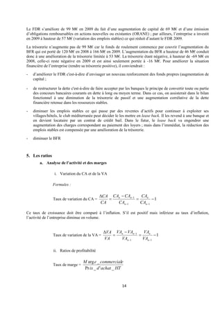 14
Le FDR s’améliore de 99 M€ en 2009 du fait d’une augmentation de capital de 69 M€ et d’une émission
d’obligations remboursables en actions nouvelles ou existantes (ORANE) ; par ailleurs, l’entreprise a investit
en 2009 à hauteur de 57 M€ (variation des emplois stables) ce qui réduit d’autant le FDR 2009.
La trésorerie n’augmente pas de 99 M€ car le fonds de roulement commence par couvrir l’augmentation du
BFR qui est porté de 120 M€ en 2008 à 166 M€ en 2009. L’augmentation du BFR a hauteur de 46 M€ conduit
donc à une amélioration de la trésorerie limitée à 53 M€. La trésorerie étant négative, à hauteur de -69 M€ en
2008, celle-ci reste négative en 2009 et est ainsi seulement portée à -16 M€. Pour améliorer la situation
financière de l’entreprise (rendre sa trésorerie positive), il conviendrait :
- d’améliorer le FDR c'est-à-dire d’envisager un nouveau renforcement des fonds propres (augmentation de
capital ;
- de restructurer la dette c'est-à-dire de faire accepter par les banques le principe de convertir toute ou partie
des concours bancaires courants en dette à long ou moyen terme. Dans ce cas, on assisterait dans le bilan
fonctionnel à une diminution de la trésorerie de passif et une augmentation corrélative de la dette
financière retenue dans les ressources stables.
- diminuer les emplois stables ce qui passe par des reventes d’actifs pour continuer à exploiter ses
villages/hôtels, le club méditerranée peut décider le les mettre en lease back. Il les revend à une banque et
en devient locataire par un contrat de crédit bail. Dans le futur, le lease back va engendrer une
augmentation des charges correspondant au paiement des loyers ; mais dans l’immédiat, la réduction des
emplois stables est compensée par une amélioration de la trésorerie.
- diminuer le BFR
5. Les ratios
a. Analyse de l’activité et des marges
i. Variation du CA et de la VA
Formules :
Taux de variation du CA = 1
1
1
1
−
=
−
=

−
−
−
n
n
n
n
n
CA
CA
CA
CA
CA
CA
CA
Ce taux de croissance doit être comparé à l’inflation. S’il est positif mais inférieur au taux d’inflation,
l’activité de l’entreprise diminue en volume.
Taux de variation de la VA = 1
1
1
1
−
=
−
=

−
−
−
n
n
n
n
n
VA
VA
VA
VA
VA
VA
VA
ii. Ratios de profitabilité
Taux de marge =
HT
achat
d
ix
e
commercial
e
M
_
'
_
Pr
_
arg
 