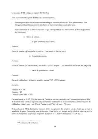 18
Le poids du BFRE est égal au rapport : BFRE / CA
Tout accroissement du poids du BFRE est la conséquence :
- d’une augmentation des créances ou des stocks pour un même niveau de CA ce qui correspond à un
allongement du délai de paiement des clients ou à une rotation des stocks plus lente ;
- d’une diminution de la dette fournisseurs ce qui correspond à un raccourcissement du délai de paiement
des fournisseurs
ii. Ratios de rotation
1. Règles communes aux 3 ratios
Formule :
Durée de rotation = (Poste de BFRE moyen / Flux annuel) x 360 (en jours)
2. Rotation des stocks
Formule :
Durée de rotation (ou d’écoulement) des stocks = (Stocks moyens / Coût annuel des achats1
) x 360 (en jours)
3. Délai de paiement des clients
Formule :
Durée du crédit client = (créances retraitées /ventes TTC) x 360 (en jours)
Exemple :
Ventes TTC = 100
Créances = 25
Créances/ventes TTC = 25%.
Par conséquent, au 31/12, 25% des ventes de l’année ne sont pas encaissées car l’entreprise accorde un délai
de paiement à ses clients. S’agissant donc des ventes d’un trimestre et nécessairement du dernier, la durée du
crédit client est de 3 mois ; soit 25% de l’année ; soit 25% x 360 jours = 90 jours.
Il se peut que, le 30/12, l’entreprise recouvre à titre exceptionnel des créances sur des clients qui avaient la
possibilité de payer l’entreprise plus tardivement. Pour limiter cet impact sur le calcul du ratio, on préfère
retenir au numérateur les créances moyennes [(créances au 21/12/N + créances au 31/12/N-1)] / 2.
1
Ou coût annuel de production
 