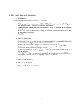 23
6. Plan détaillé d’une analyse financière
a) Introduction
Elle présente rapidement la société étudiée en 3 ou 4 points
• Métier et le positionnement concurrentiel (Ex : TF1 est le leader incontesté de la TV gratuite
tant en termes de part d’audience que de recettes publicitaires)
• Caractérisation du mode de développement (croissance interne ou organique versus croissance
externe)
• Synthèse sur la structure financière et la marge de manœuvre de l’entreprise pour réaliser, dans
le futur, des investissements
• Rentabilité
b) Analyse de l’activité
• Evolution du CA et de la valeur ajoutée, comparaison du taux de croissance à l’inflation afin
de s’assurer que l’entreprise connait une croissance en volume
• Evolution de l’efficacité de l’entreprise industrielle caractérisée par le ratio
• Evolution du rendement des machines, issu du ratio
• Evolution du rendement du travail . Le calcul de ce ration est complété par le ratio
. Si ce ratio augmente, cela signifie qu’une part croissante de l’EBE sert à
rémunérer le personnel. Dans ce cas la politique salariale est à revoir.
c) Analyse de la rentabilité
d) Analyse des politiques
e) Analyse de la structure financière
 