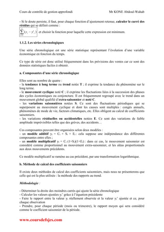Cours de contrôle de gestion approfondi Mr KONE Abdoul-Wahab
www.coursdefsjes.com
- Si le doute persiste, il faut, pour chaque fonction d’ajustement retenue, calculer le carré des
résidus qui se définit comme :


n
i
ii yy
1
)'( et choisir la fonction pour laquelle cette expression est minimum.
1.1.2. Les séries chronologiques
Une série chronologique est une série statistique représentant l’évolution d’une variable
économique en fonction du temps.
Ce type de série est donc utilisé fréquemment dans les prévisions des ventes car ce sont des
données statistiques faciles à obtenir.
a. Composantes d’une série chronologique
Elles sont au nombre de quatre :
- la tendance à long terme ou trend notée T ; il exprime la tendance du phénomène sur le
long terme.
- le mouvement cyclique noté C ; il exprime les fluctuations liées à la succession des phases
des cycles économiques ou conjoncture. Il est fréquemment regroupé avec le trend dans un
mouvement global qualifié d’extra-saisonnier et noté C.
- les variations saisonnières notées S. Ce sont des fluctuations périodiques qui se
superposent au mouvement cyclique et dont les causes sont multiples : congés annuels,
phénomènes de mode de vie, facteurs climatiques, etc. Elles obligent au calcul de coefficients
saisonniers.
- les variations résiduelles ou accidentelles notées E. Ce sont des variations de faible
amplitude imprévisibles telles que des grèves, des accidents…
Ces composantes peuvent être organisées selon deux modèles :
- un modèle additif yi = Ci + Si + Ei : cela suppose une indépendance des différentes
composantes entre elles ;
- un modèle multiplicatif yi = Ci (1+Si)(1+Ei) : dans ce cas, le mouvement saisonnier est
considéré comme proportionnel au mouvement extra-saisonnier, et les aléas proportionnels
aux deux mouvements précédents.
Ce modèle multiplicatif se ramène au cas précédent, par une transformation logarithmique.
b. Méthode de calcul des coefficients saisonniers
Il existe deux méthodes de calcul des coefficients saisonniers, mais nous ne présenterons que
celle qui est la plus utilisée : la méthode des rapports au trend.
Méthodologie :
- Déterminer la droite des moindres carrés qui ajuste la série chronologique
- Calculer les valeurs ajustées yi’ grâce à l’équation précédente
- Faire le rapport entre la valeur yi réellement observée et la valeur yi’ ajustée et ce, pour
chaque observation
- Prendre, pour chaque période (mois ou trimestre), le rapport moyen qui sera considéré
comme le coefficient saisonnier de la période.
 