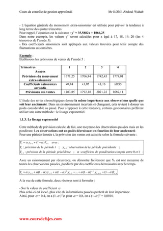 Cours de contrôle de gestion approfondi Mr KONE Abdoul-Wahab
www.coursdefsjes.com
- L’équation générale du mouvement extra-saisonnier est utilisée pour prévoir la tendance à
long terme des quatre trimestres
Pour rappel, l’équation est la suivante : y’ = 35,5882x + 1066,25
Dans notre exemple, les valeurs y’ seront calculées pour x égal à 17, 18, 19, 20 (les 4
trimestres de l’année 5).
- Des coefficients saisonniers sont appliqués aux valeurs trouvées pour tenir compte des
fluctuations saisonnières.
Exemple :
Etablissons les prévisions de ventes de l’année 5 :
Trimestres 1 2 3 4
Années
Prévisions du mouvement
extra-saisonnier
1671,25 1706,84 1742,43 1778,01
Coefficients saisonniers
arrondis
x0,84 x1,05 x1,16 x0,95
Prévisions des ventes 1403,85 1792,18 2021,22 1689,11
L’étude des séries chronologiques donne la même importance aux observations quelle que
soit leur ancienneté. Dans un environnement incertain et changeant, cela revient à donner un
poids considérable au passé. Pour s’opposer à cette tendance, certains gestionnaires préfèrent
utiliser une autre méthode : le lissage exponentiel.
1.1.3. Le lissage exponentiel
Cette méthode de prévision calcule, de fait, une moyenne des observations passées mais en les
pondérant. Les observations ont un poids décroissant en fonction de leur ancienneté.
Pour une période donnée t, la prévision des ventes est calculée selon la formule suivante :
;10:;:
;:;:
:)1(.
1
1
11
etentrecomprisnpondératiodetcoefficienprécédentepériodeladeprévisionY
précédentepériodeladenobservatioytpériodeladeprévisionY
avecYyY
t
tt
ttt




 
Avec un raisonnement par récurrence, on démontre facilement que Yt est une moyenne de
toutes les observations passées, pondérée par des coefficients décroissants avec le temps.
ntnt
n
tttt YyyyyY 

  )1()1(....)1().1(. 1
1
3
2
21 
A la vue de cette formule, deux réserves sont à formuler :
- Sur la valeur du coefficient 
Plus celui-ci est élevé, plus vite els informations passées perdent de leur importance.
Ainsi, pour  = 0,4, on a (1- )4
et pour  = 0,8, on a (1- )4
= 0,0016.
 