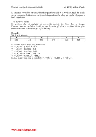 Cours de contrôle de gestion approfondi Mr KONE Abdoul-Wahab
www.coursdefsjes.com
La valeur du coefficient est donc primordiale pour la validité de la prévision. Seuls des essais
sur  permettent de déterminer par la méthode des résidus la valeur qui « colle » le mieux à
la série envisagée.
- Sur la période initiale
En pratique, elle est négligée car son poids devient vite faible dans le lissage.
Exemple : avec un coefficient de 0,6, au bout de quatre périodes, la prévision initiale pèse
moins de 3% dans la prévision [(1- )4
= 0,0256].
Exemple :
Soit la série suivante :
1 2 3 4 5 6
570 550 560 570 560 565
En retenant un coefficient de 0,8, on obtient :
Y2 = 0,8(570) + (1-0,8)570 = 570
Y3 = 0,8(550) + 0,2(570) = 554
Y4 = 0,8(560) + 0,2(554) = 558,8
Y5 = 0,8(570) + 0,2(558,8) = 567,76
Y6 = 0,8(560) + 0,2(567,76) = 561,55
Et donc en prévision pour la période 7 : Y7 = 0,8(565) + 0,2(561,55) = 564,31.
 
