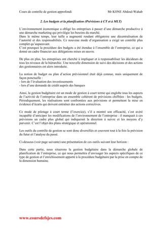 Cours de contrôle de gestion approfondi Mr KONE Abdoul-Wahab
www.coursdefsjes.com
2. Les budgets et la planification (Prévisions à CT et à MLT)
L’environnement économique a obligé les entreprises à passer d’une démarche productive à
une démarche marketing qui privilégie les besoins du marché.
Dans le même temps, leur taille a augmenté rendant obligatoire une décentralisation de
l’autorité et des responsabilités. Ce nouveau mode d’organisation a exigé un contrôle plus
complet qu’auparavant.
C’est pourquoi la procédure des budgets a été étendue à l’ensemble de l’entreprise, ce qui a
donné un cadre financier aux délégations mises en œuvre.
De plus en plus, les entreprises ont cherché à impliquer et à responsabiliser les décideurs de
tous les niveaux de la hiérarchie. Une nouvelle dimension de suivi des décisions et des actions
des gestionnaires est alors introduite.
La notion de budget ou plan d’action prévisionnel était déjà connue, mais uniquement de
façon ponctuelle :
- lors de l’évaluation des investissements
- lors d’une demande de crédit auprès des banques
Ainsi, la gestion budgétaire est un mode de gestion à court terme qui englobe tous les aspects
de l’activité de l’entreprise dans un ensemble cohérent de prévisions chiffrées : les budgets.
Périodiquement, les réalisations sont confrontées aux prévisions et permettent la mise en
évidence d’écarts qui doivent entraîner des actions correctives.
Ce mode de pilotage à court terme (l’exercice), s’il a montré son efficacité, s’est avéré
incapable d’anticiper les modifications de l’environnement de l’entreprise : il manquait à ces
prévisions un cadre plus global qui indiquerait la direction à suivre et les moyens d’y
parvenir. C’est l’objet des plans stratégique et opérationnel.
Les outils du contrôle de gestion se sont donc diversifiés et couvrent tout à la fois la prévision
du futur et l’analyse du passé.
Ci-dessous (voir page suivante) une présentation de ces outils suivant leur horizon :
Dans cette partie, nous situerons la gestion budgétaire dans la démarche globale de
planification de l’entreprise, ce qui nous permettra d’envisager les aspects spécifiques de ce
type de gestion et l’enrichissement apporté à la procédure budgétaire par la prise en compte de
la dimension humaine.
 