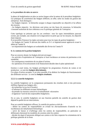 Cours de contrôle de gestion approfondi Mr KONE Abdoul-Wahab
www.coursdefsjes.com
a. La procédure de mise en oeuvre
la phase de budgétisation est plus ou moins longue selon la nature de la procédure budgétaire.
Les pratiques de constitution des budgets diffèrent, en effet, selon les modes de gestion des
entreprises. Sont distingués :
- les budgets imposés : la hiérarchie assigne à chaque responsable ses objectifs et lui affecte
des moyens
- les budgets négociés : les décisions sont prises sur des bases de consensus, la hiérarchie
s’assurant seulement de leur cohérence avec la politique générale de l’entreprise.
Cette typologie ne présente que les cas extrêmes : tous les types intermédiaires peuvent
exister, par exemple, une situation où la négociation ne porte que sur les moyens, les objectifs
étant imposés.
Il est possible d’énoncer les règles suivantes pour tous les types de gestion budgétaire :
- les budgets de l’année N doivent être établis en N-1 et impérativement approuvés avant le
début de l’année N
- un réajustement des budgets est souhaitable dès février de l’année N
b. Le contenu de la gestion budgétaire
Pour un exercice donné, les budgets doivent envisager :
- les activités d’exploitation de l’entreprise et leurs incidences en termes de patrimoine et de
rentabilité
- les conséquences monétaires de ces plans d’actions
- les opérations d’investissement et de financement décidés dans le plan opérationnel
Gestion à court terme, les budgets privilégient les programmes d’action de ventes et de
production : ce sont des budgets déterminants.
Ces plans d’action acceptés, il est alors possible d’en déduire les budgets de fonctionnement
des différents services : ce sont les budgets résultants.
2.2.2. Le contrôle budgétaire
Le contrôle budgétaire est la comparaison permanente des résultats réels et des prévisions
chiffrées figurant aux budgets afin :
- de rechercher la (ou les) d’écart(s)
- d’informer les différents niveaux hiérarchiques
- de prendre les mesures correctives éventuellement nécessaires
- d’apprécier l’activité des responsables budgétaires.
En ce sens, le contrôle budgétaire est une fonction partielle du contrôle de gestion dont
dépend la qualité de ses interventions.
Pour un contrôle budgétaire efficace, le contrôle de gestion se doit de :
- définir les centres de responsabilités en évitant les chevauchements d’autorité ou les
incohérences de rattachement hiérarchique
- servir de liaison et d’arbitrage entre les centres de responsabilité, en particulier en
définissant clairement les modalités de cessions entre les centres
- décider du degré d’autonomie délégué aux centres et de faire respecter les orientations de la
politique générale de la firme
 