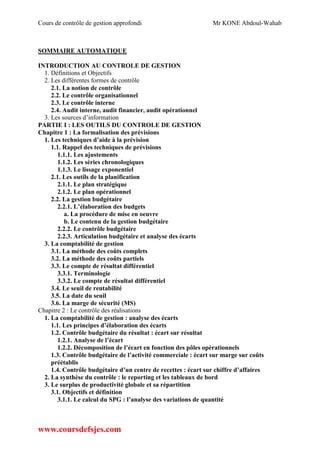 Cours de contrôle de gestion approfondi Mr KONE Abdoul-Wahab
www.coursdefsjes.com
SOMMAIRE AUTOMATIQUE
INTRODUCTION AU CONTROLE DE GESTION
1. Définitions et Objectifs
2. Les différentes formes de contrôle
2.1. La notion de contrôle
2.2. Le contrôle organisationnel
2.3. Le contrôle interne
2.4. Audit interne, audit financier, audit opérationnel
3. Les sources d’information
PARTIE I : LES OUTILS DU CONTROLE DE GESTION
Chapitre 1 : La formalisation des prévisions
1. Les techniques d’aide à la prévision
1.1. Rappel des techniques de prévisions
1.1.1. Les ajustements
1.1.2. Les séries chronologiques
1.1.3. Le lissage exponentiel
2.1. Les outils de la planification
2.1.1. Le plan stratégique
2.1.2. Le plan opérationnel
2.2. La gestion budgétaire
2.2.1. L’élaboration des budgets
a. La procédure de mise en oeuvre
b. Le contenu de la gestion budgétaire
2.2.2. Le contrôle budgétaire
2.2.3. Articulation budgétaire et analyse des écarts
3. La comptabilité de gestion
3.1. La méthode des coûts complets
3.2. La méthode des coûts partiels
3.3. Le compte de résultat différentiel
3.3.1. Terminologie
3.3.2. Le compte de résultat différentiel
3.4. Le seuil de rentabilité
3.5. La date du seuil
3.6. La marge de sécurité (MS)
Chapitre 2 : Le contrôle des réalisations
1. La comptabilité de gestion : analyse des écarts
1.1. Les principes d’élaboration des écarts
1.2. Contrôle budgétaire du résultat : écart sur résultat
1.2.1. Analyse de l’écart
1.2.2. Décomposition de l’écart en fonction des pôles opérationnels
1.3. Contrôle budgétaire de l’activité commerciale : écart sur marge sur coûts
préétablis
1.4. Contrôle budgétaire d’un centre de recettes : écart sur chiffre d’affaires
2. La synthèse du contrôle : le reporting et les tableaux de bord
3. Le surplus de productivité globale et sa répartition
3.1. Objectifs et définition
3.1.1. Le calcul du SPG : l’analyse des variations de quantité
 