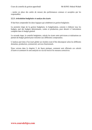 Cours de contrôle de gestion approfondi Mr KONE Abdoul-Wahab
www.coursdefsjes.com
- mettre en place des unités de mesure des performances connues et acceptées par les
responsables.
2.2.3. Articulation budgétaire et analyse des écarts
Il faut bien comprendre les deux logiques qui cohabitent en gestion budgétaire.
La première étape de la gestion budgétaire, la budgétisation, consiste à élaborer tous les
budgets, part des budgets déterminants, ventes et production, pour aboutir à l’articulation
complète dans le budget général.
La seconde étape, le contrôle budgétaire, calcule les écarts entre prévisions et réalisations en
partant du budget général pour remonter aux différentes composantes.
L’analyse part donc d’un écart global sur résultat avant d’être décomposé selon les différents
domaines, production, commercial, services fonctionnels.
Nous verrons dans le chapitre 2, de façon pratique, comment sont effectués ces calculs
d’écarts et comment ils sont analysés en vue de trouver les mesures correctives.
 