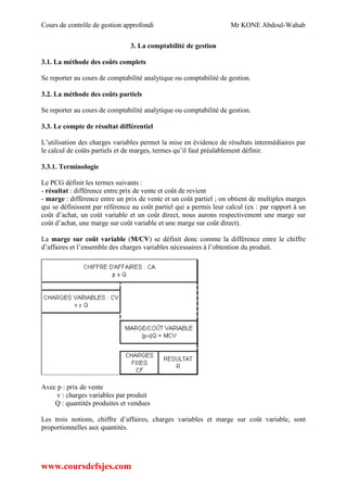 Cours de contrôle de gestion approfondi Mr KONE Abdoul-Wahab
www.coursdefsjes.com
3. La comptabilité de gestion
3.1. La méthode des coûts complets
Se reporter au cours de comptabilité analytique ou comptabilité de gestion.
3.2. La méthode des coûts partiels
Se reporter au cours de comptabilité analytique ou comptabilité de gestion.
3.3. Le compte de résultat différentiel
L’utilisation des charges variables permet la mise en évidence de résultats intermédiaires par
le calcul de coûts partiels et de marges, termes qu’il faut préalablement définir.
3.3.1. Terminologie
Le PCG définit les termes suivants :
- résultat : différence entre prix de vente et coût de revient
- marge : différence entre un prix de vente et un coût partiel ; on obtient de multiples marges
qui se définissent par référence au coût partiel qui a permis leur calcul (ex : par rapport à un
coût d’achat, un coût variable et un coût direct, nous aurons respectivement une marge sur
coût d’achat, une marge sur coût variable et une marge sur coût direct).
La marge sur coût variable (M/CV) se définit donc comme la différence entre le chiffre
d’affaires et l’ensemble des charges variables nécessaires à l’obtention du produit.
Avec p : prix de vente
v : charges variables par produit
Q : quantités produites et vendues
Les trois notions, chiffre d’affaires, charges variables et marge sur coût variable, sont
proportionnelles aux quantités.
 