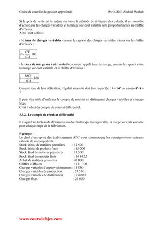Cours de contrôle de gestion approfondi Mr KONE Abdoul-Wahab
www.coursdefsjes.com
Si le prix de vente est le même sur toute la période de référence des calculs, il est possible
d’écrire que les charges variables et la marge sur coût variable sont proportionnelles au chiffre
d’affaires.
Ainsi sont définis :
- le taux de charges variables comme le rapport des charges variables totales sur le chiffre
d’affaires :
100.'
CA
CV
t 
- le taux de marge sur coût variable, souvent appelé taux de marge, comme le rapport entre
la marge sur coût variable et le chiffre d’affaires :
100.
CA
MCV
t 
Compte tenu de leur définition, l’égalité suivante doit être respectée : t = 1-t’ ou encore t’+t =
1
Il peut être utile d’analyser le compte de résultat en distinguant charges variables et charges
fixes.
C’est l’objet du compte de résultat différentiel.
3.3.2. Le compte de résultat différentiel
Il s’agit d’un tableau de détermination du résultat qui fait apparaître la marge sur coût variable
pour chaque étape de la fabrication.
Exemple :
Le chef d’entreprise des établissements ABC vous communique les renseignements suivants
extraits de sa comptabilité :
Stock initial de matières premières : 12 500
Stock initial de produits finis : 15 000
Stock final de matières premières : 13 500
Stock final de produits finis : 14 142,5
Achat de matières premières : 43 000
Chiffre d’affaires : 121 700
Charges variables d’approvisionnement : 11 830
Charges variables de production : 27 550
Charges variables de distribution : 7 820,5
Charges fixes : 26 000
 