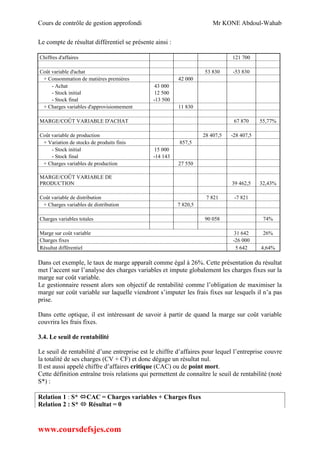 Cours de contrôle de gestion approfondi Mr KONE Abdoul-Wahab
www.coursdefsjes.com
Le compte de résultat différentiel se présente ainsi :
Chiffres d'affaires 121 700
Coût variable d'achat 53 830 -53 830
+ Consommation de matières premières 42 000
- Achat 43 000
- Stock initial 12 500
- Stock final -13 500
+ Charges variables d'approvisionnement 11 830
MARGE/COÛT VARIABLE D'ACHAT 67 870 55,77%
Coût variable de production 28 407,5 -28 407,5
+ Variation de stocks de produits finis 857,5
- Stock initial 15 000
- Stock final -14 143
+ Charges variables de production 27 550
MARGE/COÛT VARIABLE DE
PRODUCTION 39 462,5 32,43%
Coût variable de distribution 7 821 -7 821
+ Charges variables de distribution 7 820,5
Charges variables totales 90 058 74%
Marge sur coût variable 31 642 26%
Charges fixes -26 000
Résultat différentiel 5 642 4,64%
Dans cet exemple, le taux de marge apparaît comme égal à 26%. Cette présentation du résultat
met l’accent sur l’analyse des charges variables et impute globalement les charges fixes sur la
marge sur coût variable.
Le gestionnaire ressent alors son objectif de rentabilité comme l’obligation de maximiser la
marge sur coût variable sur laquelle viendront s’imputer les frais fixes sur lesquels il n’a pas
prise.
Dans cette optique, il est intéressant de savoir à partir de quand la marge sur coût variable
couvrira les frais fixes.
3.4. Le seuil de rentabilité
Le seuil de rentabilité d’une entreprise est le chiffre d’affaires pour lequel l’entreprise couvre
la totalité de ses charges (CV + CF) et donc dégage un résultat nul.
Il est aussi appelé chiffre d’affaires critique (CAC) ou de point mort.
Cette définition entraîne trois relations qui permettent de connaître le seuil de rentabilité (noté
S*) :
Relation 1 : S* CAC = Charges variables + Charges fixes
Relation 2 : S*  Résultat = 0
 