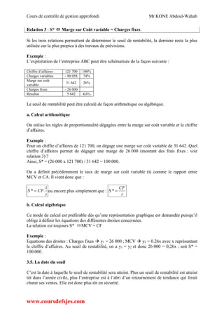 Cours de contrôle de gestion approfondi Mr KONE Abdoul-Wahab
www.coursdefsjes.com
Relation 3 : S*  Marge sur Coût variable = Charges fixes.
Si les trois relations permettent de déterminer le seuil de rentabilité, la dernière reste la plus
utilisée car la plus propice à des travaux de prévisions.
Exemple :
L’exploitation de l’entreprise ABC peut être schématisée de la façon suivante :
Chiffre d’affaires 121 700 100%
Charges variables - 90 058 74%
Marge sur coût
variable
31 642 26%
Charges fixes - 26 000
Résultat 5 642 4,6%
Le seuil de rentabilité peut être calculé de façon arithmétique ou algébrique.
a. Calcul arithmétique
On utilise les règles de proportionnalité dégagées entre la marge sur coût variable et le chiffre
d’affaires.
Exemple :
Pour un chiffre d’affaires de 121 700, on dégage une marge sur coût variable de 31 642. Quel
chiffre d’affaires permet de dégager une marge de 26 000 (montant des frais fixes : voir
relation 3) ?
Ainsi, S* = (26 000 x 121 700) / 31 642 = 100 000.
On a définit précédemment le taux de marge sur coût variable (t) comme le rapport entre
MCV et CA. Il vient donc que :
t
CFS
1
.*  ou encore plus simplement que :
t
CF
S *
b. Calcul algébrique
Ce mode de calcul est préférable dès qu’une représentation graphique est demandée puisqu’il
oblige à définir les équations des différentes droites concernées.
La relation est toujours S* MCV = CF
Exemple :
Equations des droites : Charges fixes  y1 = 26 000 ; MCV  y2 = 0.26x avec x représentant
le chiffre d’affaires. Au seuil de rentabilité, on a y1 = y2 et donc 26 000 = 0,26x ; soit S* =
100 000.
3.5. La date du seuil
C’est la date à laquelle le seuil de rentabilité sera atteint. Plus un seuil de rentabilité est atteint
tôt dans l’année civile, plus l’entreprise est à l’abri d’un retournement de tendance qui ferait
chuter ses ventes. Elle est donc plus tôt en sécurité.
 