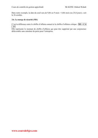 Cours de contrôle de gestion approfondi Mr KONE Abdoul-Wahab
www.coursdefsjes.com
Dans notre exemple, la date du seuil sera de 9,86 ou 9 mois + 0,86 mois (ou 25,8 jours) ; soit
le 26 octobre.
3.6. La marge de sécurité (MS)
C’est la différence entre le chiffre d’affaires annuel et le chiffre d’affaires critique : MS = CA
– S*
Elle représente le montant de chiffre d’affaires qui peut être supprimé par une conjoncture
défavorable sans entraîner de perte pour l’entreprise.
 
