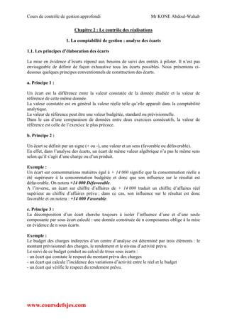 Cours de contrôle de gestion approfondi Mr KONE Abdoul-Wahab
www.coursdefsjes.com
Chapitre 2 : Le contrôle des réalisations
1. La comptabilité de gestion : analyse des écarts
1.1. Les principes d’élaboration des écarts
La mise en évidence d’écarts répond aux besoins de suivi des entités à piloter. Il n’est pas
envisageable de définir de façon exhaustive tous les écarts possibles. Nous présentons ci-
dessous quelques principes conventionnels de construction des écarts.
a. Principe 1 :
Un écart est la différence entre la valeur constatée de la donnée étudiée et la valeur de
référence de cette même donnée.
La valeur constatée est en général la valeur réelle telle qu’elle apparaît dans la comptabilité
analytique.
La valeur de référence peut être une valeur budgétée, standard ou prévisionnelle.
Dans le cas d’une comparaison de données entre deux exercices consécutifs, la valeur de
référence est celle de l’exercice le plus précoce.
b. Principe 2 :
Un écart se définit par un signe (+ ou -), une valeur et un sens (favorable ou défavorable).
En effet, dans l’analyse des écarts, un écart de même valeur algébrique n’a pas le même sens
selon qu’il s’agit d’une charge ou d’un produit.
Exemple :
Un écart sur consommations matières égal à + 14 000 signifie que la consommation réelle a
été supérieure à la consommation budgétée et donc que son influence sur le résultat est
défavorable. On notera +14 000 Défavorable.
A l’inverse, un écart sur chiffre d’affaires de + 14 000 traduit un chiffre d’affaires réel
supérieur au chiffre d’affaires prévu ; dans ce cas, son influence sur le résultat est donc
favorable et on notera : +14 000 Favorable.
c. Principe 3 :
La décomposition d’un écart cherche toujours à isoler l’influence d’une et d’une seule
composante par sous écart calculé : une donnée constituée de n composantes oblige à la mise
en évidence de n sous écarts.
Exemple :
Le budget des charges indirectes d’un centre d’analyse est déterminé par trois éléments : le
montant prévisionnel des charges, le rendement et le niveau d’activité prévu.
Le suivi de ce budget conduit au calcul de trous sous écarts :
- un écart qui constate le respect du montant prévu des charges
- un écart qui calcule l’incidence des variations d’activité entre le réel et le budget
- un écart qui vérifie le respect du rendement prévu.
 