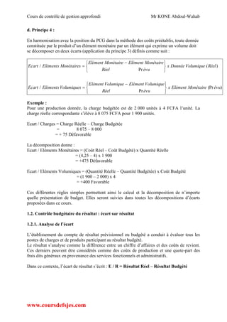 Cours de contrôle de gestion approfondi Mr KONE Abdoul-Wahab
www.coursdefsjes.com
d. Principe 4 :
En harmonisation avec la position du PCG dans la méthode des coûts préétablis, toute donnée
constituée par le produit d’un élément monétaire par un élément qui exprime un volume doit
se décomposer en deux écarts (application du principe 3) définis comme suit :
)(Pr
Pr
/
)(
Pr
/
évuMonétaireElémentx
évuRéel
VolumiqueElémentVolumiqueElément
VolumiquesElémentsEcart
RéelVolumiqueDonnéex
évuRéel
MonétaireElémentMonétaireElément
MonétairesElémentsEcart





 






 

Exemple :
Pour une production donnée, la charge budgétée est de 2 000 unités à 4 FCFA l’unité. La
charge réelle correspondante s’élève à 8 075 FCFA pour 1 900 unités.
Ecart / Charges = Charge Réelle – Charge Budgétée
= 8 075 – 8 000
= + 75 Défavorable
La décomposition donne :
Ecart / Eléments Monétaires = (Coût Réel – Coût Budgété) x Quantité Réelle
= (4,25 – 4) x 1 900
= +475 Défavorable
Ecart / Eléments Volumiques = (Quantité Réelle – Quantité Budgétée) x Coût Budgété
= (1 900 – 2 000) x 4
= +400 Favorable
Ces différentes règles simples permettent ainsi le calcul et la décomposition de n’importe
quelle présentation de budget. Elles seront suivies dans toutes les décompositions d’écarts
proposées dans ce cours.
1.2. Contrôle budgétaire du résultat : écart sur résultat
1.2.1. Analyse de l’écart
L’établissement du compte de résultat prévisionnel ou budgété a conduit à évaluer tous les
postes de charges et de produits participant au résultat budgété.
Le résultat s’analyse comme la différence entre un chiffre d’affaires et des coûts de revient.
Ces derniers peuvent être considérés comme des coûts de production et une quote-part des
frais dits généraux en provenance des services fonctionnels et administratifs.
Dans ce contexte, l’écart de résultat s’écrit : E / R = Résultat Réel – Résultat Budgété
 
