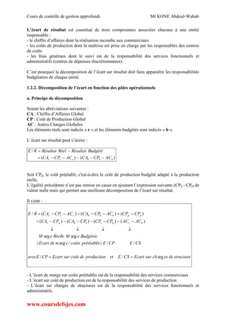 Cours de contrôle de gestion approfondi Mr KONE Abdoul-Wahab
www.coursdefsjes.com
L’écart de résultat est constitué de trois composantes associées chacune à une entité
responsable :
- le chiffre d’affaires dont la réalisation incombe aux commerciaux
- les coûts de production dont la maîtrise est prise en charge par les responsables des centres
de coûts
- les frais généraux dont le suivi est de la responsabilité des services fonctionnels et
administratifs (centres de dépenses discrétionnaires).
C’est pourquoi la décomposition de l’écart sur résultat doit faire apparaître les responsabilités
budgétaires de chaque entité.
1.2.2. Décomposition de l’écart en fonction des pôles opérationnels
a. Principe de décomposition
Soient les abréviations suivantes :
CA : Chiffre d’Affaires Global
CP : Coût de Production Global
AC : Autres Charges Globales
Les éléments réels sont indicés « r » et les éléments budgétés sont indicés « b ».
L’écart sur résultat peut s’écrire :
)()(
/
bbbrrr ACCPCAACCPCA
BudgétéRésultatRéelRésultatRE


Soit CPp, le coût préétabli, c'est-à-dire le coût de production budgété adapté à la production
réelle.
L’égalité précédente n’est pas remise en cause en ajoutant l’expression suivante (CPp - CPp) de
valeur nulle mais qui permet une meilleure décomposition de l’écart sur résultat.
Il vient :
structuredeeschsurEcartCSEetproductiondecoûtsurEcartCPavecE
CSECPEpréétabliscoûtsemdeEcart
BudgétéeeMRéelleeM
ACACCPCPCPCACPCA
CPCPACCPCAACCPCARE
brprbbpr
ppbbbrrr
arg//
///arg
argarg
)()()()(
)()()(/





- L’écart de marge sur coûts préétablis est de la responsabilité des services commerciaux
- L’écart sur coût de production est de la responsabilité des services de production
- L’écart sur charges de structures est de la responsabilité des services fonctionnels et
administratifs.
 