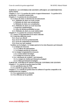Cours de contrôle de gestion approfondi Mr KONE Abdoul-Wahab
www.coursdefsjes.com
PARTIE II : LE CONTROLE DE GESTION APPLIQUE AUX DIFFERENTES
FONCTIONS
Chapitre 1, 2 et 3 : La gestion des stocks et approvisionnement – La gestion de la
production – La gestion commerciale.
Chapitre 4 : La gestion des investissements
4.1. Critères de choix et sélection des investissements
4.1.1. Méthodes de choix en avenir certain
a. Méthodes de choix sans actualisation
b. Méthodes de choix avec actualisation
4.1.2. Méthodes de choix en avenir incertain
a. Espérance mathématique
b. Arbre de décision probabilisé ou non
4.1.3. Méthodes de choix en avenir indéterminé
Chapitre 5 : La gestion des ressources humaines
5.1. Analyse et décomposition de la masse salariale
5.2. Calcul des différents écarts
5.2.1. Ecart sur effectif
5.2.2. Ecart de structure professionnelle
5.2.3. Ecart de composition d’ancienneté
5.2.4. Ecart sur taux nominal
Synthèse sur les budgets : Le budget général et les états financiers prévisionnels
1. Le budget de trésorerie
1.1. La collecte des informations
1.. Les budgets partiels de trésorerie
1.2. Le budget récapitulatif de trésorerie
a. La version initiale du budget
b. Le budget de trésorerie ajusté
2. Les « documents de synthèse » prévisionnels
2.1. Le compte de résultat prévisionnel ou budgété
2.2. Le bilan prévisionnel ou budgété
PARTIE III : EXEMPLES D’ADAPTATION DU CONTROLE DE GESTION
Chapitre 1 : Le contrôle de gestion dans les PME
1.1. Les spécificités dans les PME
1.2. Le contrôle de gestion dans les PME
Chapitre 2 : Le contrôle de gestion dans les cabinets d’expertise comptable et de
commissariat aux comptes.
2.1. Une segmentation de la clientèle
2.2. Une réflexion sur les produits
 