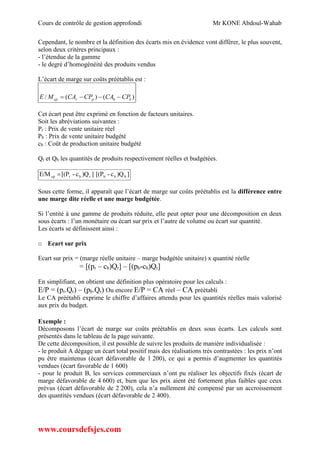 Cours de contrôle de gestion approfondi Mr KONE Abdoul-Wahab
www.coursdefsjes.com
Cependant, le nombre et la définition des écarts mis en évidence vont différer, le plus souvent,
selon deux critères principaux :
- l’étendue de la gamme
- le degré d’homogénéité des produits vendus
L’écart de marge sur coûts préétablis est :
)()(/ bbprcp CPCACPCAME 
Cet écart peut être exprimé en fonction de facteurs unitaires.
Soit les abréviations suivantes :
Pr : Prix de vente unitaire réel
Pb : Prix de vente unitaire budgété
cb : Coût de production unitaire budgété
Qr et Qb les quantités de produits respectivement réelles et budgétées.
])Qc-[(P])Qc-[(PE/M bbbrbrcp 
Sous cette forme, il apparaît que l’écart de marge sur coûts préétablis est la différence entre
une marge dite réelle et une marge budgétée.
Si l’entité à une gamme de produits réduite, elle peut opter pour une décomposition en deux
sous écarts : l’un monétaire ou écart sur prix et l’autre de volume ou écart sur quantité.
Les écarts se définissent ainsi :
o Ecart sur prix
Ecart sur prix = (marge réelle unitaire – marge budgétée unitaire) x quantité réelle
= [(pr – cb)Qr] – [(pb-cb)Qr]
En simplifiant, on obtient une définition plus opératoire pour les calculs :
E/P = (pr.Qr) – (pb.Qr) Ou encore E/P = CA réel – CA préétabli
Le CA préétabli exprime le chiffre d’affaires attendu pour les quantités réelles mais valorisé
aux prix du budget.
Exemple :
Décomposons l’écart de marge sur coûts préétablis en deux sous écarts. Les calculs sont
présentés dans le tableau de la page suivante.
De cette décomposition, il est possible de suivre les produits de manière individualisée :
- le produit A dégage un écart total positif mais des réalisations très contrastées : les prix n’ont
pu être maintenus (écart défavorable de 1 200), ce qui a permis d’augmenter les quantités
vendues (écart favorable de 1 600)
- pour le produit B, les services commerciaux n’ont pu réaliser les objectifs fixés (écart de
marge défavorable de 4 600) et, bien que les prix aient été fortement plus faibles que ceux
prévus (écart défavorable de 2 200), cela n’a nullement été compensé par un accroissement
des quantités vendues (écart défavorable de 2 400).
 