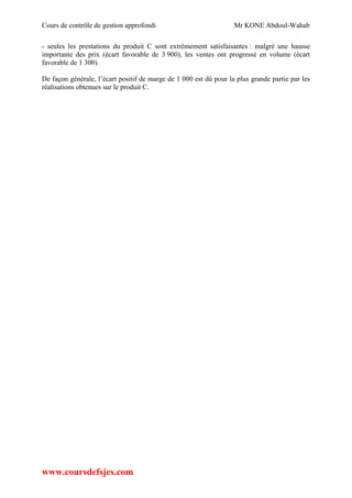 Cours de contrôle de gestion approfondi Mr KONE Abdoul-Wahab
www.coursdefsjes.com
- seules les prestations du produit C sont extrêmement satisfaisantes : malgré une hausse
importante des prix (écart favorable de 3 900), les ventes ont progressé en volume (écart
favorable de 1 300).
De façon générale, l’écart positif de marge de 1 000 est dû pour la plus grande partie par les
réalisations obtenues sur le produit C.
 