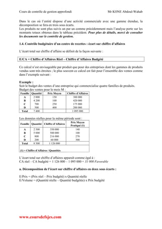 Cours de contrôle de gestion approfondi Mr KONE Abdoul-Wahab
www.coursdefsjes.com
Dans le cas où l’entité dispose d’une activité commerciale avec une gamme étendue, la
décomposition se fera en trois sous écarts.
Les produits ne sont plus suivis un par un comme précédemment mais l’analyse porte sur les
montants totaux obtenus dans le tableau précédent. Pour plus de détails, merci de consulter
les documents sur le contrôle de gestion.
1.4. Contrôle budgétaire d’un centre de recettes : écart sur chiffre d’affaires
L’écart total sur chiffre d’affaire se définit de la façon suivante :
E/CA = Chiffre d’Affaires Réel – Chiffre d’Affaires Budgété
Ce calcul n’est envisageable par produit que pour des entreprises dont les gammes de produits
vendus sont très étroites ; le plus souvent ce calcul est fait pour l’ensemble des ventes comme
dans l’exemple suivant :
Exemple :
Soit le budget des ventes d’une entreprise qui commercialise quatre familles de produits.
Budget des ventes pour le mois M :
Famille Quantité Prix Moyen Chiffre d'Affaires
A 2 000 150 300 000
B 4 200 100 420 000
C 700 250 175 000
D 500 400 200 000
Total 7 400 1 095 000
Les données réelles pour la même période sont :
Famille Quantité Chiffre d'Affaires
Prix Moyen
Pratiqué (1)
A 2 500 350 000 140
B 5 000 500 000 100
C 800 216 000 270
D 200 60 000 300
Total 8 500 1 126 000
(1) = Chiffre d'Affaires / Quantités
L’écart total sur chiffre d’affaires apparaît comme égal à :
CA réel – CA budgété = 1 126 000 – 1 095 000 = 31 000 Favorable
a. Décomposition de l’écart sur chiffre d’affaires en deux sous écarts :
E/Prix = (Prix réel – Prix budgété) x Quantité réelle
E/Volume = (Quantité réelle – Quantité budgétée) x Prix budgété
 
