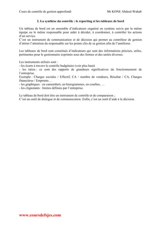 Cours de contrôle de gestion approfondi Mr KONE Abdoul-Wahab
www.coursdefsjes.com
2. La synthèse du contrôle : le reporting et les tableaux de bord
Un tableau de bord est un ensemble d’indicateurs organisé en système suivis par la même
équipe ou le même responsable pour aider à décider, à coordonner, à contrôler les actions
d’un service.
C’est un instrument de communication et de décision qui permet au contrôleur de gestion
d’attirer l’attention du responsable sur les points clés de sa gestion afin de l’améliorer.
Les tableaux de bord sont constitués d’indicateurs qui sont des informations précises, utiles,
pertinentes pour le gestionnaire exprimés sous des formes et des unités diverses.
Les instruments utilisés sont :
- les écarts à travers le contrôle budgétaire (voir plus haut)
- les ratios : ce sont des rapports de grandeurs significatives du fonctionnement de
l’entreprise.
Exemple : Charges sociales / Effectif, CA / nombre de vendeurs, Résultat / CA, Charges
financières / Emprunts…
- les graphiques : en camembert, en histogrammes, en courbes, …
- les clignotants : limites définies par l’entreprise.
Le tableau de bord doit être un instrument de contrôle et de comparaison ;
C’est un outil de dialogue et de communication. Enfin, c’est un outil d’aide à la décision.
 