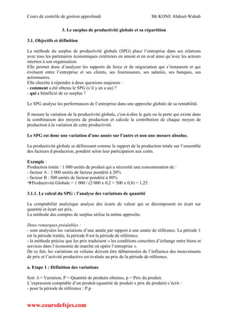 Cours de contrôle de gestion approfondi Mr KONE Abdoul-Wahab
www.coursdefsjes.com
3. Le surplus de productivité globale et sa répartition
3.1. Objectifs et définition
La méthode du surplus de productivité globale (SPG) place l’entreprise dans ses relations
avec tous les partenaires économiques extérieurs en amont et en aval ainsi qu’avec les acteurs
internes à son organisation.
Elle permet donc d’analyser les rapports de force et de négociation qui s’instaurent et qui
évoluent entre l’entreprise et ses clients, ses fournisseurs, ses salariés, ses banques, ses
actionnaires.
Elle cherche à répondre à deux questions majeures :
- comment a été obtenu le SPG (s’il y en a un) ?
- qui a bénéficié de ce surplus ?
Le SPG analyse les performances de l’entreprise dans une approche globale de sa rentabilité.
Il mesure la variation de la productivité globale, c'est-à-dire le gain ou la perte qui existe dans
la combinaison des moyens de production et calcule la contribution de chaque moyen de
production à la variation de cette productivité.
Le SPG est donc une variation d’une année sur l’autre et non une mesure absolue.
La productivité globale se définissant comme le rapport de la production totale sur l’ensemble
des facteurs d production, pondéré selon leur participation aux coûts.
Exemple :
Production totale : 1 000 unités de produit qui a nécessité une consommation de :
- facteur A : 2 000 unités de facteur pondéré à 20%
- facteur B : 500 unités de facteur pondéré à 80%
Productivité Globale = 1 000 / (2 000 x 0,2 + 500 x 0,8) = 1,25.
3.1.1. Le calcul du SPG : l’analyse des variations de quantité
La comptabilité analytique analyse des écarts de valeur qui se décomposent en écart sur
quantité et écart sur prix.
La méthode des comptes de surplus utilise la même approche.
Deux remarques préalables :
- sont analysées les variations d’une année par rapport à une année de référence. La période 1
est la période traitée, la période 0 est la période de référence.
- la méthode précise que les prix traduisent « les conditions concrètes d’échange entre biens et
services dans l’économie de marché où opère l’entreprise ».
De ce fait, les variations en volume doivent être débarrassées de l’influence des mouvements
de prix et l’activité productive est évaluée au prix de la période de référence.
a. Etape 1 : Définition des variations
Soit  = Variation, P = Quantité de produits obtenus, p = Prix du produit.
L’expression comptable d’un produit (quantité de produit x prix du produit) s’écrit :
- pour la période de référence : P.p
 