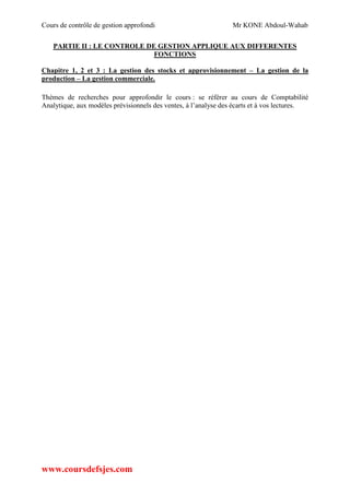 Cours de contrôle de gestion approfondi Mr KONE Abdoul-Wahab
www.coursdefsjes.com
PARTIE II : LE CONTROLE DE GESTION APPLIQUE AUX DIFFERENTES
FONCTIONS
Chapitre 1, 2 et 3 : La gestion des stocks et approvisionnement – La gestion de la
production – La gestion commerciale.
Thèmes de recherches pour approfondir le cours : se référer au cours de Comptabilité
Analytique, aux modèles prévisionnels des ventes, à l’analyse des écarts et à vos lectures.
 