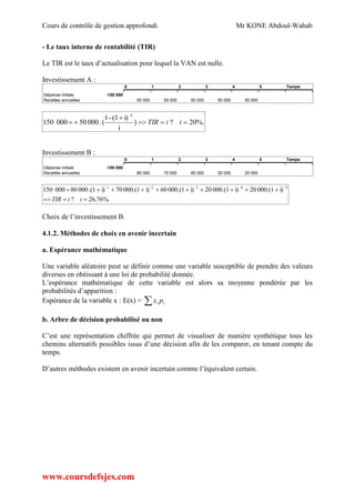 Cours de contrôle de gestion approfondi Mr KONE Abdoul-Wahab
www.coursdefsjes.com
- Le taux interne de rentabilité (TIR)
Le TIR est le taux d’actualisation pour lequel la VAN est nulle.
Investissement A :
0 1 2 3 4 5 Temps
Dépense initiale -150 000
Recettes annuelles 50 000 50 000 50 000 50 000 50 000
%.20?)
i
i)(1-1
(.00050000150
-5


 iiTIR
Investissement B :
0 1 2 3 4 5 Temps
Dépense initiale -150 000
Recettes annuelles 80 000 70 000 60 000 20 000 20 000
%.76,26?
i)000.(120i)000.(120i)000.(160i)000.(170i).(100080000150 -5-4-3-2-1


iiTIR
Choix de l’investissement B.
4.1.2. Méthodes de choix en avenir incertain
a. Espérance mathématique
Une variable aléatoire peut se définir comme une variable susceptible de prendre des valeurs
diverses en obéissant à une loi de probabilité donnée.
L’espérance mathématique de cette variable est alors sa moyenne pondérée par les
probabilités d’apparition :
Espérance de la variable x : E(x) =  ii px
b. Arbre de décision probabilisé ou non
C’est une représentation chiffrée qui permet de visualiser de manière synthétique tous les
chemins alternatifs possibles issus d’une décision afin de les comparer, en tenant compte du
temps.
D’autres méthodes existent en avenir incertain comme l’équivalent certain.
 