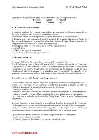 Cours de contrôle de gestion approfondi Mr KONE Abdoul-Wahab
www.coursdefsjes.com
Le processus de contrôle comprend nécessairement les trois (3) étapes suivantes :
Décision ------> Action ------> Résultat
Avant Pendant Après
2.2. Le contrôle organisationnel
Il cherche à améliorer les règles et les procédures qui structurent les décisions auxquelles les
décideurs se réfèrent pour déterminer leurs comportements.
Son domaine est très vaste et englobe les systèmes décisionnels et informationnels.
Il doit donc assurer, en temps réel, le suivi et la qualité des processus décisionnels. Toutes les
dimensions de l’organisation y sont intégrées : les structures, les procédures de décision, les
comportements des acteurs et la culture de l’organisation.
Trois types de méthodes sont utilisés par le contrôle organisationnel :
- la planification
- la fixation des règles et procédures
- l’évaluation des résultats et des performances.
2.3. Le contrôle interne
Il concerne la fixation des règles, des procédures et le respect de celles-ci.
Il se définit comme étant : « l’ensemble des sécurités contribuant à la maîtrise de l’entreprise.
Il a pour but, d’un coté d’assurer la protection, la sauvegarde du patrimoine et la qualité de
l’information, de l’autre, l’application des instructions de la direction et de favoriser
l’amélioration des performances. Il se manifeste par l’organisation, les méthodes et les
procédures de chacune des activités de l’entreprise pour maintenir la pérennité de celle-ci. »
2.4. Audit interne, audit financier, audit opérationnel
L’audit interne est une activité autonome d’expertise, assistant le management pour le
contrôle de l’ensemble de ses activités. L’audit doit permettre d’émettre un avis sur
l’efficacité des moyens de contrôle à la disposition des dirigeants.
L’audit doit permettre de :
- mesurer et améliorer la fiabilité des systèmes d’information comptable et financière existant
- mettre en place des systèmes efficaces de contrôle de tous les domaines de l’entreprise.
Le terme « interne » signifie que le contrôleur fait partie de l’entreprise mais l’audit peut aussi
être externe.
Si l’audit financier, le plus répandu, a pour champ d’analyse les comptes de l’entreprise,
l’audit opérationnel cherche à améliorer toutes les dimensions de la gestion d’une entreprise.
C’est pourquoi la délimitation entre contrôle de gestion et audit est parfois tenue surtout si, au
sein d’une organisation, les deux fonctions sont effectuées par la même personne.
La différence essentielle entre audit et contrôle de gestion tient à la temporalité :
- l’audit est une mission ponctuelle
- le contrôle de gestion fonctionne en permanence dans l’entreprise.
 