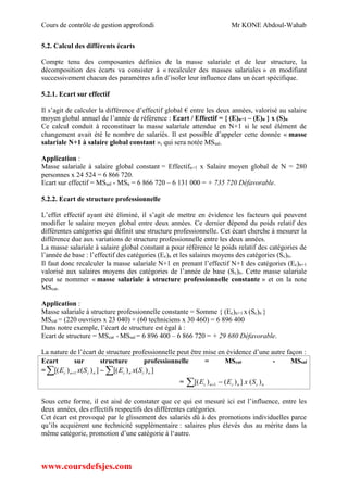 Cours de contrôle de gestion approfondi Mr KONE Abdoul-Wahab
www.coursdefsjes.com
5.2. Calcul des différents écarts
Compte tenu des composantes définies de la masse salariale et de leur structure, la
décomposition des écarts va consister à « recalculer des masses salariales » en modifiant
successivement chacun des paramètres afin d’isoler leur influence dans un écart spécifique.
5.2.1. Ecart sur effectif
Il s’agit de calculer la différence d’effectif global € entre les deux années, valorisé au salaire
moyen global annuel de l’année de référence : Ecart / Effectif = { (E)n+1 – (E)n } x (S)n
Ce calcul conduit à reconstituer la masse salariale attendue en N+1 si le seul élément de
changement avait été le nombre de salariés. Il est possible d’appeler cette donnée « masse
salariale N+1 à salaire global constant », qui sera notée MSsal.
Application :
Masse salariale à salaire global constant = Effectifn+1 x Salaire moyen global de N = 280
personnes x 24 524 = 6 866 720.
Ecart sur effectif = MSsal - MSn = 6 866 720 – 6 131 000 = + 735 720 Défavorable.
5.2.2. Ecart de structure professionnelle
L’effet effectif ayant été éliminé, il s’agit de mettre en évidence les facteurs qui peuvent
modifier le salaire moyen global entre deux années. Ce dernier dépend du poids relatif des
différentes catégories qui définit une structure professionnelle. Cet écart cherche à mesurer la
différence due aux variations de structure professionnelle entre les deux années.
La masse salariale à salaire global constant a pour référence le poids relatif des catégories de
l’année de base : l’effectif des catégories (Ec)n et les salaires moyens des catégories (Sc)n.
Il faut donc recalculer la masse salariale N+1 en prenant l’effectif N+1 des catégories (Ec)n+1
valorisé aux salaires moyens des catégories de l’année de base (Sc)n. Cette masse salariale
peut se nommer « masse salariale à structure professionnelle constante » et on la note
MScat.
Application :
Masse salariale à structure professionnelle constante = Somme { (Ec)n+1 x (Sc)n }
MScat = (220 ouvriers x 23 040) + (60 techniciens x 30 460) = 6 896 400
Dans notre exemple, l’écart de structure est égal à :
Ecart de structure = MScat - MSsal = 6 896 400 – 6 866 720 = + 29 680 Défavorable.
La nature de l’écart de structure professionnelle peut être mise en évidence d’une autre façon :
Ecart sur structure professionnelle = MScat - MSsal
= ])()[(])()[( 1 ncncncnc SxESxE  
= ncncnc SxEE )(])()[( 1 
Sous cette forme, il est aisé de constater que ce qui est mesuré ici est l’influence, entre les
deux années, des effectifs respectifs des différentes catégories.
Cet écart est provoqué par le glissement des salariés dû à des promotions individuelles parce
qu’ils acquièrent une technicité supplémentaire : salaires plus élevés dus au mérite dans la
même catégorie, promotion d’une catégorie à l‘autre.
 