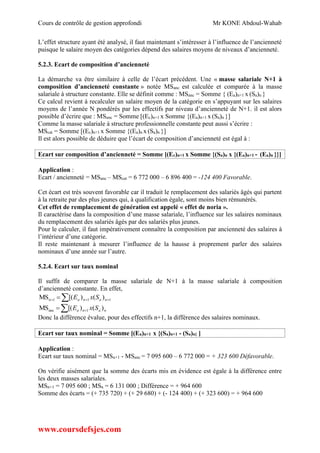 Cours de contrôle de gestion approfondi Mr KONE Abdoul-Wahab
www.coursdefsjes.com
L’effet structure ayant été analysé, il faut maintenant s’intéresser à l’influence de l’ancienneté
puisque le salaire moyen des catégories dépend des salaires moyens de niveaux d’ancienneté.
5.2.3. Ecart de composition d’ancienneté
La démarche va être similaire à celle de l’écart précédent. Une « masse salariale N+1 à
composition d’ancienneté constante » notée MSanc est calculée et comparée à la masse
salariale à structure constante. Elle se définit comme : MSanc = Somme { (Ea)n+1 x (Sa)n }
Ce calcul revient à recalculer un salaire moyen de la catégorie en s’appuyant sur les salaires
moyens de l’année N pondérés par les effectifs par niveau d’ancienneté de N+1. il est alors
possible d’écrire que : MSanc = Somme [(Ec)n+1 x Somme {(Ea)n+1 x (Sa)n }]
Comme la masse salariale à structure professionnelle constante peut aussi s’écrire :
MScat = Somme [(Ec)n+1 x Somme {(Ea)n x (Sa)n }]
Il est alors possible de déduire que l’écart de composition d’ancienneté est égal à :
Ecart sur composition d’ancienneté = Somme [(Ec)n+1 x Somme {(Sa)n x {(Ea)n+1 - (Ea)n }}]
Application :
Ecart / ancienneté = MSanc – MScat = 6 772 000 – 6 896 400 = -124 400 Favorable.
Cet écart est très souvent favorable car il traduit le remplacement des salariés âgés qui partent
à la retraite par des plus jeunes qui, à qualification égale, sont moins bien rémunérés.
Cet effet de remplacement de génération est appelé « effet de noria ».
Il caractérise dans la composition d’une masse salariale, l’influence sur les salaires nominaux
du remplacement des salariés âgés par des salariés plus jeunes.
Pour le calculer, il faut impérativement connaître la composition par ancienneté des salaires à
l’intérieur d’une catégorie.
Il reste maintenant à mesurer l’influence de la hausse à proprement parler des salaires
nominaux d’une année sur l’autre.
5.2.4. Ecart sur taux nominal
Il suffit de comparer la masse salariale de N+1 à la masse salariale à composition
d’ancienneté constante. En effet,
   111n )()[(MS nana SxE
  nana SxE )()[(MS 1anc
Donc la différence évalue, pour des effectifs n+1, la différence des salaires nominaux.
Ecart sur taux nominal = Somme [(Ea)n+1 x {(Sa)n+1 - (Sa)n} ]
Application :
Ecart sur taux nominal = MSn+1 - MSanc = 7 095 600 – 6 772 000 = + 323 600 Défavorable.
On vérifie aisément que la somme des écarts mis en évidence est égale à la différence entre
les deux masses salariales.
MSn+1 = 7 095 600 ; MSn = 6 131 000 ; Différence = + 964 600
Somme des écarts = (+ 735 720) + (+ 29 680) + (- 124 400) + (+ 323 600) = + 964 600
 