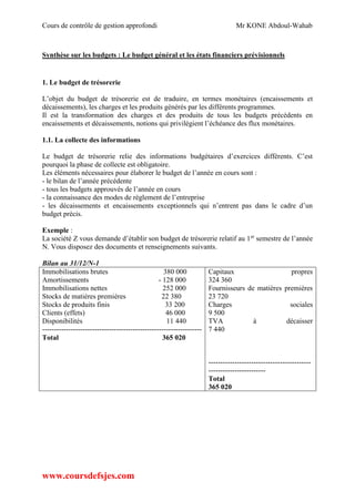 Cours de contrôle de gestion approfondi Mr KONE Abdoul-Wahab
www.coursdefsjes.com
Synthèse sur les budgets : Le budget général et les états financiers prévisionnels
1. Le budget de trésorerie
L’objet du budget de trésorerie est de traduire, en termes monétaires (encaissements et
décaissements), les charges et les produits générés par les différents programmes.
Il est la transformation des charges et des produits de tous les budgets précédents en
encaissements et décaissements, notions qui privilégient l’échéance des flux monétaires.
1.1. La collecte des informations
Le budget de trésorerie relie des informations budgétaires d’exercices différents. C’est
pourquoi la phase de collecte est obligatoire.
Les éléments nécessaires pour élaborer le budget de l’année en cours sont :
- le bilan de l’année précédente
- tous les budgets approuvés de l’année en cours
- la connaissance des modes de règlement de l’entreprise
- les décaissements et encaissements exceptionnels qui n’entrent pas dans le cadre d’un
budget précis.
Exemple :
La société Z vous demande d’établir son budget de trésorerie relatif au 1er
semestre de l’année
N. Vous disposez des documents et renseignements suivants.
Bilan au 31/12/N-1
Immobilisations brutes 380 000
Amortissements - 128 000
Immobilisations nettes 252 000
Stocks de matières premières 22 380
Stocks de produits finis 33 200
Clients (effets) 46 000
Disponibilités 11 440
-------------------------------------------------------------------
Total 365 020
Capitaux propres
324 360
Fournisseurs de matières premières
23 720
Charges sociales
9 500
TVA à décaisser
7 440
-------------------------------------------
------------------------
Total
365 020
 
