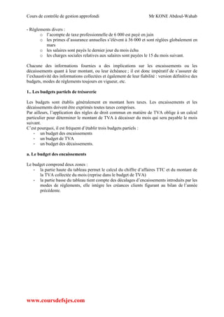 Cours de contrôle de gestion approfondi Mr KONE Abdoul-Wahab
www.coursdefsjes.com
- Règlements divers :
o l’acompte de taxe professionnelle de 6 000 est payé en juin
o les primes d’assurance annuelles s’élèvent à 36 000 et sont réglées globalement en
mars
o les salaires sont payés le dernier jour du mois échu
o les charges sociales relatives aux salaires sont payées le 15 du mois suivant.
Chacune des informations fournies a des implications sur les encaissements ou les
décaissements quant à leur montant, ou leur échéance ; il est donc impératif de s’assurer de
l’exhaustivité des informations collectées et également de leur fiabilité : version définitive des
budgets, modes de règlements toujours en vigueur, etc.
1.. Les budgets partiels de trésorerie
Les budgets sont établis généralement en montant hors taxes. Les encaissements et les
décaissements doivent être exprimés toutes taxes comprises.
Par ailleurs, l’application des règles de droit commun en matière de TVA oblige à un calcul
particulier pour déterminer le montant de TVA à décaisser du mois qui sera payable le mois
suivant.
C’est pourquoi, il est fréquent d’établir trois budgets partiels :
- un budget des encaissements
- un budget de TVA
- un budget des décaissements.
a. Le budget des encaissements
Le budget comprend deux zones :
- la partie haute du tableau permet le calcul du chiffre d’affaires TTC et du montant de
la TVA collectée du mois (reprise dans le budget de TVA)
- la partie basse du tableau tient compte des décalages d’encaissements introduits par les
modes de règlements, elle intègre les créances clients figurant au bilan de l’année
précédente.
 