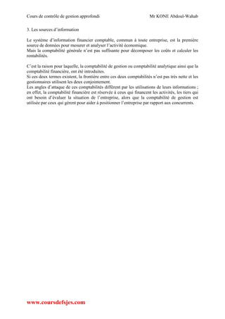 Cours de contrôle de gestion approfondi Mr KONE Abdoul-Wahab
www.coursdefsjes.com
3. Les sources d’information
Le système d’information financier comptable, commun à toute entreprise, est la première
source de données pour mesurer et analyser l’activité économique.
Mais la comptabilité générale n’est pas suffisante pour décomposer les coûts et calculer les
rentabilités.
C’est la raison pour laquelle, la comptabilité de gestion ou comptabilité analytique ainsi que la
comptabilité financière, ont été introduites.
Si ces deux termes existent, la frontière entre ces deux comptabilités n’est pas très nette et les
gestionnaires utilisent les deux conjointement.
Les angles d’attaque de ces comptabilités diffèrent par les utilisations de leurs informations ;
en effet, la comptabilité financière est réservée à ceux qui financent les activités, les tiers qui
ont besoin d’évaluer la situation de l’entreprise, alors que la comptabilité de gestion est
utilisée par ceux qui gèrent pour aider à positionner l’entreprise par rapport aux concurrents.
 