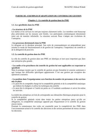 Cours de contrôle de gestion approfondi Mr KONE Abdoul-Wahab
www.coursdefsjes.com
PARTIE III : EXEMPLES D’ADAPTATION DU CONTROLE DE GESTION
Chapitre 1 : Le contrôle de gestion dans les PME
1.1. Les spécificités dans les PME
- La structure de la PME
Les tâches et les services ne sont pas toujours clairement isolés. Les membres sont beaucoup
plus polyvalents car les moyens sont limités. Les participants communiquent directement
entre eux de manière informelle. La structure souvent floue s’adapte aux évolutions de
l’entreprise.
- Les processus décisionnels dans la PME
Le dirigeant est le décideur principal. Son style de commandement est prépondérant pour
orienter le mode de fonctionnement et de gestion de l’entreprise, l’importance du contrôle et
de la délégation de pouvoirs.
1.2. Le contrôle de gestion dans les PME
Le rôle du contrôle de gestion dans une PME est identique et tout aussi important que dans
une entreprise plus grande.
- Les outils et les procédures du contrôle de gestion lui sont applicables en respectant sa
spécificité
Mais la pratique montre que le contrôle de gestion est peu formalisé et consiste seulement à
agir lorsque des difficultés spécifiques apparaissent. C’est une gestion par exception des
opérations courantes.
- La position dans l’organigramme sera fonction du nombre de personnes et des services
mis en place
oCe peut être le comptable chargé de la comptabilité générale et de la comptabilité analytique
qui élabore les budgets et utilise les techniques du contrôle
oCe peut être le dirigeant si l’entité est petite ou s’il souhaite coordonner et suivre lui-même
les activités.
La réalité des entreprises est loin de correspondre aux démarches théoriques proposées pour le
contrôle de gestion.
Si la comptabilité générale existe dans toutes les petites entreprises parce qu’elle est
obligatoire, la comptabilité analytique apparaît peu fréquemment et le contrôle de gestion
encore moins.
Pourtant la connaissance des coûts est essentielle pour la compétitivité des PME dans
l’environnement actuel et le contrôle des décisions et des actions permettant de mieux orienter
les décisions.
 