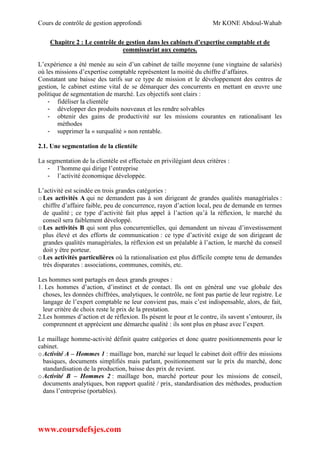 Cours de contrôle de gestion approfondi Mr KONE Abdoul-Wahab
www.coursdefsjes.com
Chapitre 2 : Le contrôle de gestion dans les cabinets d’expertise comptable et de
commissariat aux comptes.
L’expérience a été menée au sein d’un cabinet de taille moyenne (une vingtaine de salariés)
où les missions d’expertise comptable représentent la moitié du chiffre d’affaires.
Constatant une baisse des tarifs sur ce type de mission et le développement des centres de
gestion, le cabinet estime vital de se démarquer des concurrents en mettant en œuvre une
politique de segmentation de marché. Les objectifs sont clairs :
- fidéliser la clientèle
- développer des produits nouveaux et les rendre solvables
- obtenir des gains de productivité sur les missions courantes en rationalisant les
méthodes
- supprimer la « surqualité » non rentable.
2.1. Une segmentation de la clientèle
La segmentation de la clientèle est effectuée en privilégiant deux critères :
- l’homme qui dirige l’entreprise
- l’activité économique développée.
L’activité est scindée en trois grandes catégories :
oLes activités A qui ne demandent pas à son dirigeant de grandes qualités managériales :
chiffre d’affaire faible, peu de concurrence, rayon d’action local, peu de demande en termes
de qualité ; ce type d’activité fait plus appel à l’action qu’à la réflexion, le marché du
conseil sera faiblement développé.
oLes activités B qui sont plus concurrentielles, qui demandent un niveau d’investissement
plus élevé et des efforts de communication : ce type d’activité exige de son dirigeant de
grandes qualités managériales, la réflexion est un préalable à l’action, le marché du conseil
doit y être porteur.
oLes activités particulières où la rationalisation est plus difficile compte tenu de demandes
très disparates : associations, communes, comités, etc.
Les hommes sont partagés en deux grands groupes :
1. Les hommes d’action, d’instinct et de contact. Ils ont en général une vue globale des
choses, les données chiffrées, analytiques, le contrôle, ne font pas partie de leur registre. Le
langage de l’expert comptable ne leur convient pas, mais c’est indispensable, alors, de fait,
leur critère de choix reste le prix de la prestation.
2.Les hommes d’action et de réflexion. Ils pèsent le pour et le contre, ils savent s’entourer, ils
comprennent et apprécient une démarche qualité : ils sont plus en phase avec l’expert.
Le maillage homme-activité définit quatre catégories et donc quatre positionnements pour le
cabinet.
oActivité A – Hommes 1 : maillage bon, marché sur lequel le cabinet doit offrir des missions
basiques, documents simplifiés mais parlant, positionnement sur le prix du marché, donc
standardisation de la production, baisse des prix de revient.
oActivité B – Hommes 2 : maillage bon, marché porteur pour les missions de conseil,
documents analytiques, bon rapport qualité / prix, standardisation des méthodes, production
dans l’entreprise (portables).
 